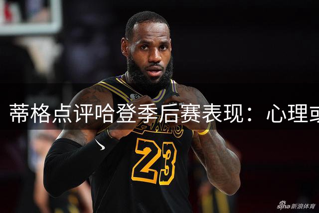 蒂格点评哈登季后赛表现：心理或成关键因素